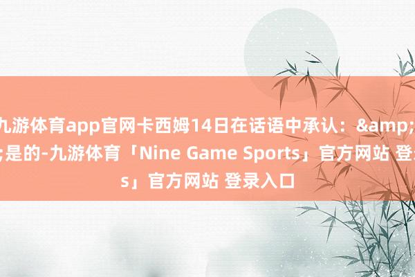 九游体育app官网卡西姆14日在话语中承认：&ldquo;是的-九游体育「Nine Game Sports」官方网站 登录入口