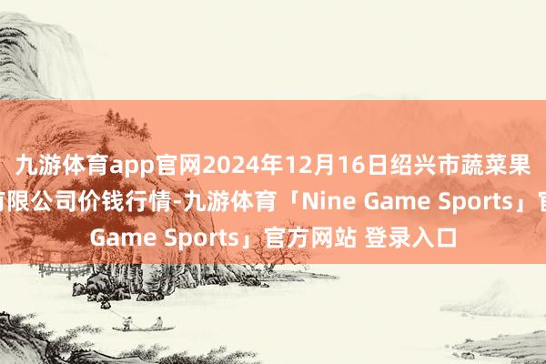 九游体育app官网2024年12月16日绍兴市蔬菜果品批发往复市集有限公司价钱行情-九游体育「Nine Game Sports」官方网站 登录入口