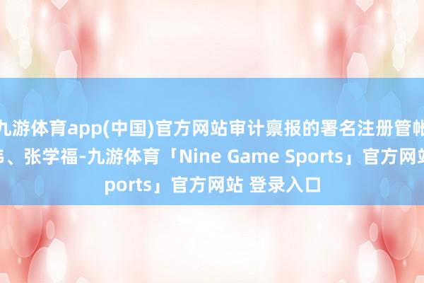 九游体育app(中国)官方网站审计禀报的署名注册管帐师为王振伟、张学福-九游体育「Nine Game Sports」官方网站 登录入口