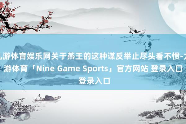 九游体育娱乐网关于燕王的这种谋反举止尽头看不惯-九游体育「Nine Game Sports」官方网站 登录入口