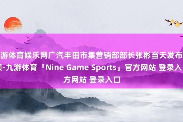 九游体育娱乐网广汽丰田市集营销部部长张彬当天发布视频-九游体育「Nine Game Sports」官方网站 登录入口