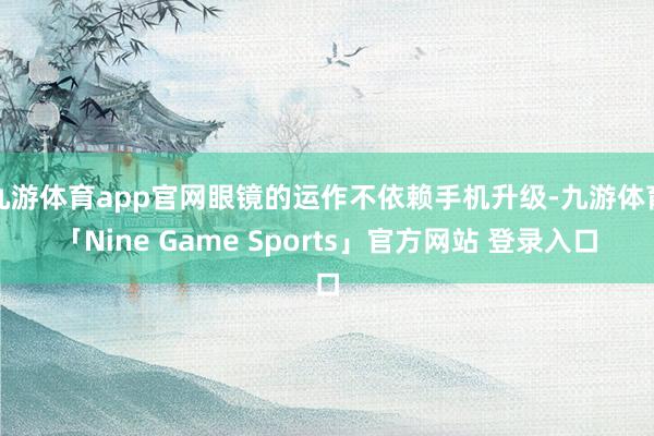 九游体育app官网眼镜的运作不依赖手机升级-九游体育「Nine Game Sports」官方网站 登录入口