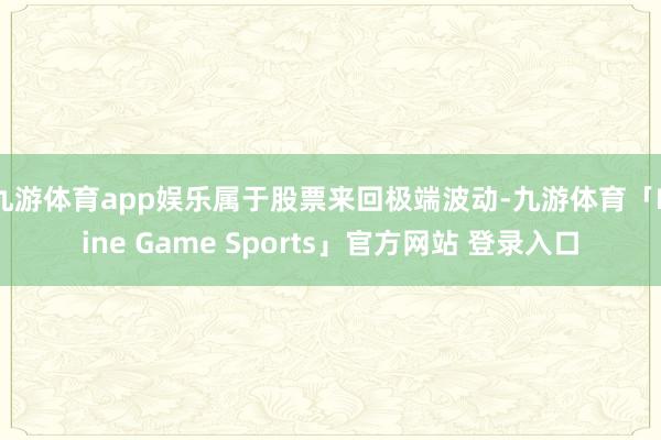 九游体育app娱乐属于股票来回极端波动-九游体育「Nine Game Sports」官方网站 登录入口