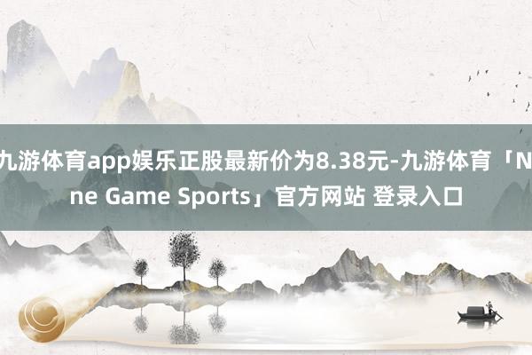 九游体育app娱乐正股最新价为8.38元-九游体育「Nine Game Sports」官方网站 登录入口