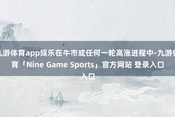九游体育app娱乐在牛市或任何一轮高涨进程中-九游体育「Nine Game Sports」官方网站 登录入口