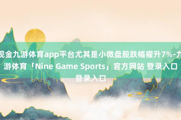 现金九游体育app平台尤其是小微盘股跌幅擢升7%-九游体育「Nine Game Sports」官方网站 登录入口