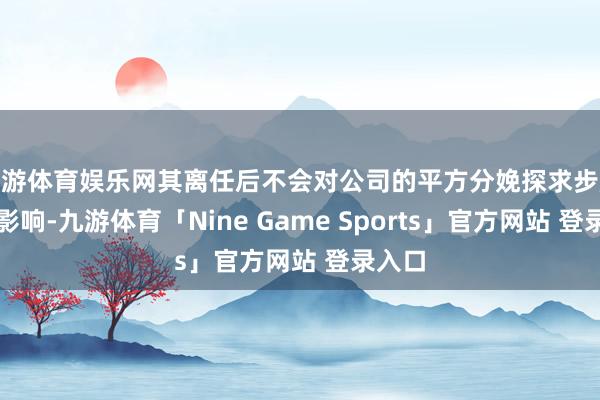 九游体育娱乐网其离任后不会对公司的平方分娩探求步履酿成影响-九游体育「Nine Game Sports」官方网站 登录入口