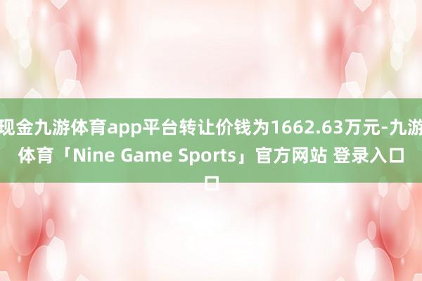 现金九游体育app平台转让价钱为1662.63万元-九游体育「Nine Game Sports」官方网站 登录入口