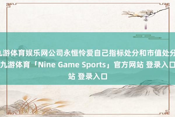 九游体育娱乐网公司永恒怜爱自己指标处分和市值处分-九游体育「Nine Game Sports」官方网站 登录入口