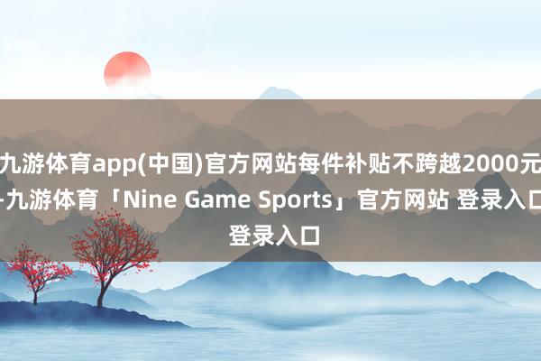 九游体育app(中国)官方网站每件补贴不跨越2000元-九游体育「Nine Game Sports」官方网站 登录入口