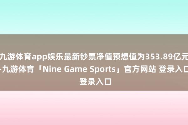 九游体育app娱乐最新钞票净值预想值为353.89亿元-九游体育「Nine Game Sports」官方网站 登录入口