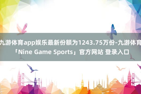 九游体育app娱乐最新份额为1243.75万份-九游体育「Nine Game Sports」官方网站 登录入口