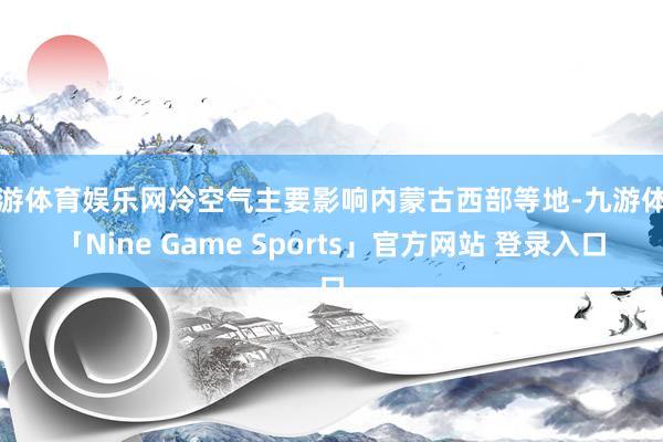 九游体育娱乐网冷空气主要影响内蒙古西部等地-九游体育「Nine Game Sports」官方网站 登录入口