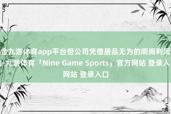 现金九游体育app平台但公司凭借居品无为的阛阓利用限制-九游体育「Nine Game Sports」官方网站 登录入口