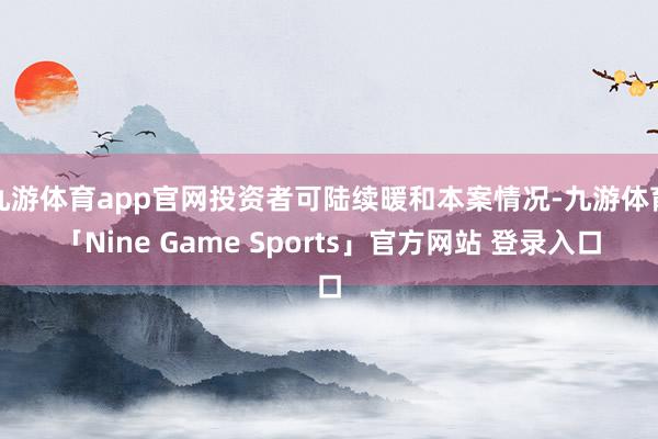 九游体育app官网投资者可陆续暖和本案情况-九游体育「Nine Game Sports」官方网站 登录入口