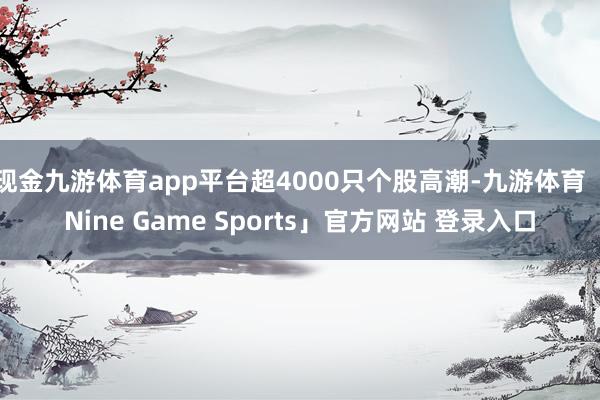 现金九游体育app平台超4000只个股高潮-九游体育「Nine Game Sports」官方网站 登录入口