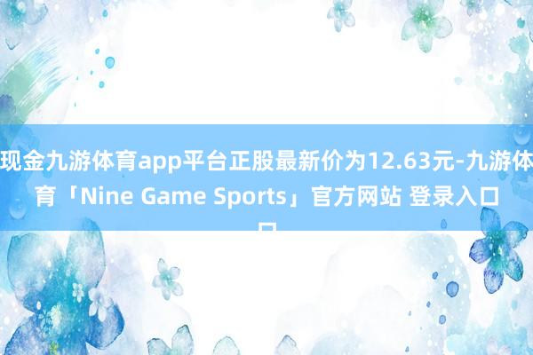 现金九游体育app平台正股最新价为12.63元-九游体育「Nine Game Sports」官方网站 登录入口