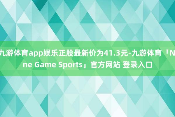 九游体育app娱乐正股最新价为41.3元-九游体育「Nine Game Sports」官方网站 登录入口