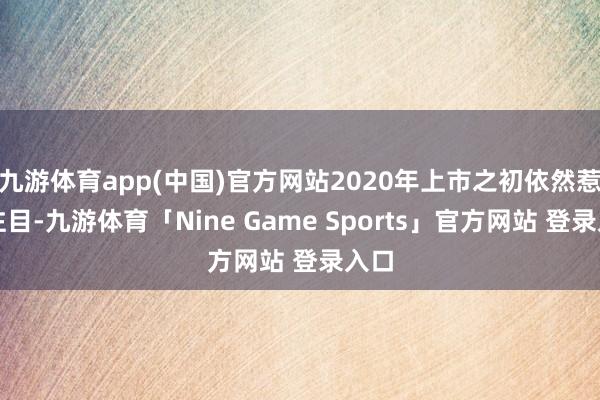九游体育app(中国)官方网站2020年上市之初依然惹人注目-九游体育「Nine Game Sports」官方网站 登录入口