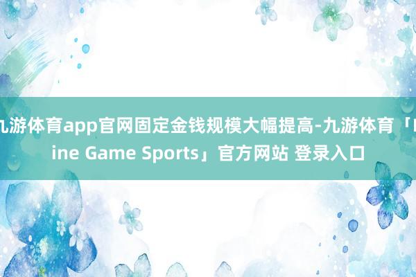九游体育app官网固定金钱规模大幅提高-九游体育「Nine Game Sports」官方网站 登录入口