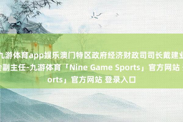 九游体育app娱乐澳门特区政府经济财政司司长戴建业任捏委会副主任-九游体育「Nine Game Sports」官方网站 登录入口