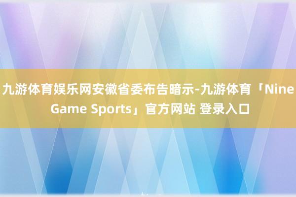 九游体育娱乐网　　安徽省委布告暗示-九游体育「Nine Game Sports」官方网站 登录入口