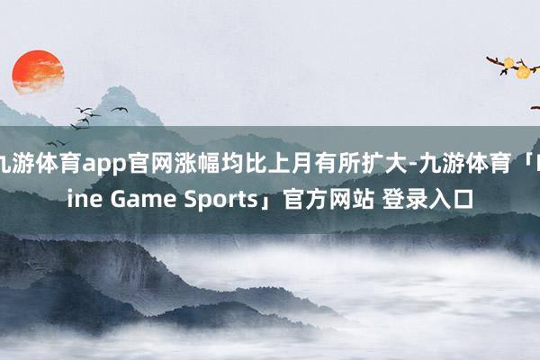 九游体育app官网涨幅均比上月有所扩大-九游体育「Nine Game Sports」官方网站 登录入口