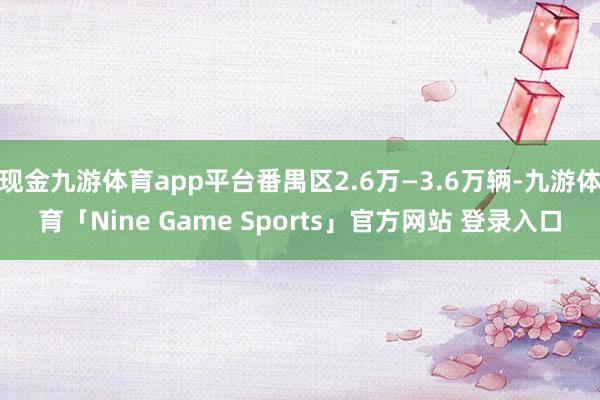 现金九游体育app平台番禺区2.6万—3.6万辆-九游体育「Nine Game Sports」官方网站 登录入口