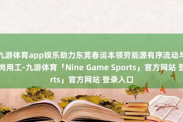 九游体育app娱乐助力东莞春运本领劳能源有序流动与企业稳岗用工-九游体育「Nine Game Sports」官方网站 登录入口