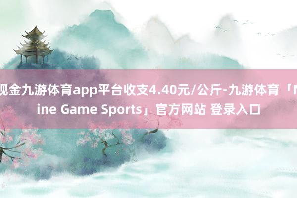 现金九游体育app平台收支4.40元/公斤-九游体育「Nine Game Sports」官方网站 登录入口