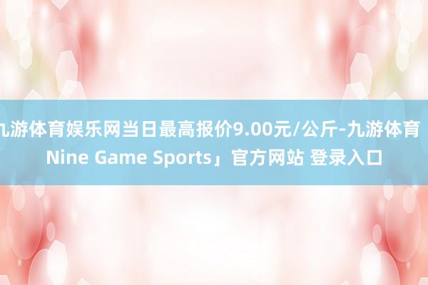 九游体育娱乐网当日最高报价9.00元/公斤-九游体育「Nine Game Sports」官方网站 登录入口