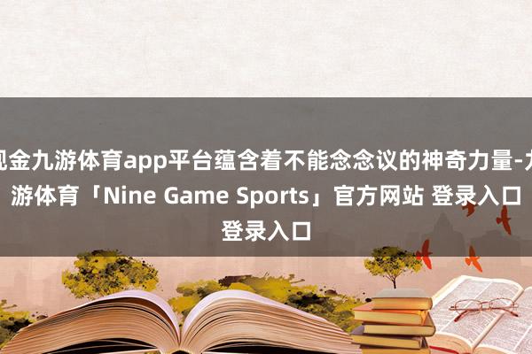 现金九游体育app平台蕴含着不能念念议的神奇力量-九游体育「Nine Game Sports」官方网站 登录入口