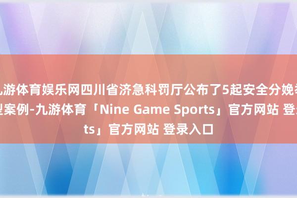 九游体育娱乐网四川省济急科罚厅公布了5起安全分娩举报典型案例-九游体育「Nine Game Sports」官方网站 登录入口